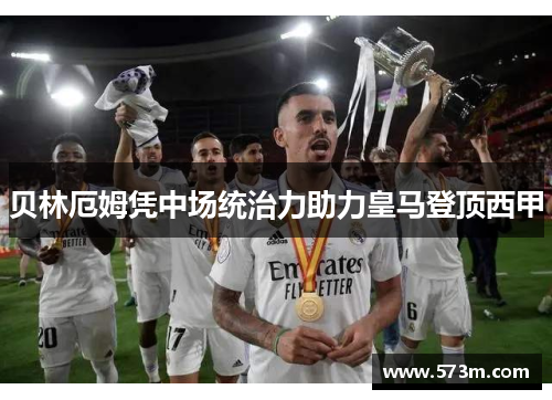 贝林厄姆凭中场统治力助力皇马登顶西甲 贝林厄姆凭中场统治力助力皇马登顶西甲