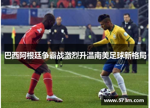 巴西阿根廷争霸战激烈升温南美足球新格局 巴西阿根廷争霸战激烈升温南美足球新格局